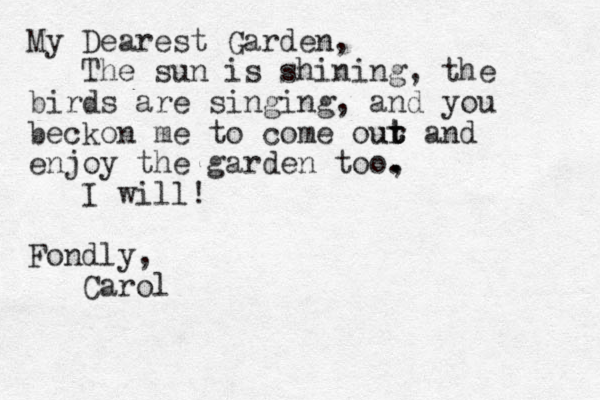 My Dearest Garden, The sun is shining, the birds are singing, and you beckon me to come our t t ut and enjoy the garden too, . . I will! Fondly, Carol