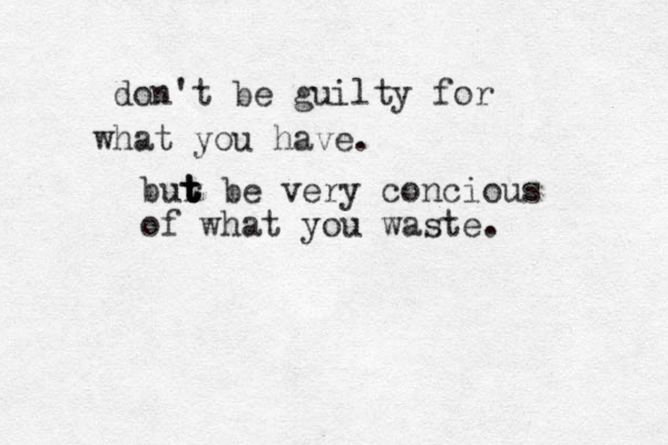 don't be guilty for what you have. bur t t t t be very concious of what you waste. 