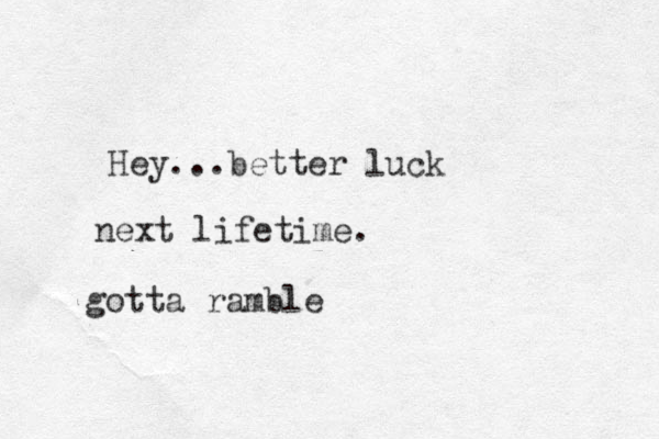 Hey...better luck next lifetime. gotta ramble 