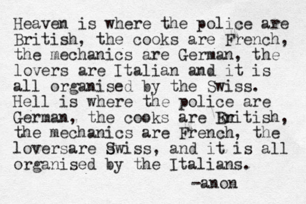 Heaven is where the police are British, the cooks are French, the mechanics are German, the lovers are Italian and it is all organised by the Swiss. Hell is where the police are German, the cooks are En British, the mechanics are French, the loversare s Swiss, and it is all organised by the Italians. -anon