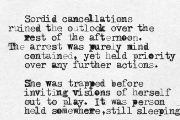 Sordid cancellations ruined the outlook over the rest of the afternoon. The arrest was purely mind contained, yet held priority over any further actions. She was trapped before inviting visions of herself out to play. It was person held somewhere still sleeping ,
