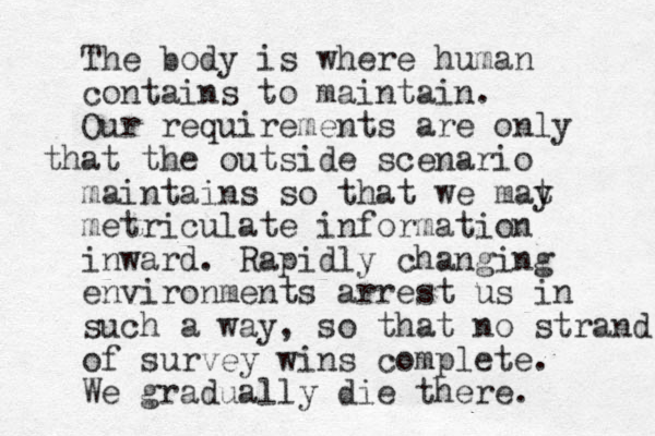 The body is where human contains to maintain. Our requirements are only that the outside scenario maintains so that we mat y metriculate information inward. Rapidly changing environments arrest us in such a way, so that no strand of survey wins complete. We gradually die there. 