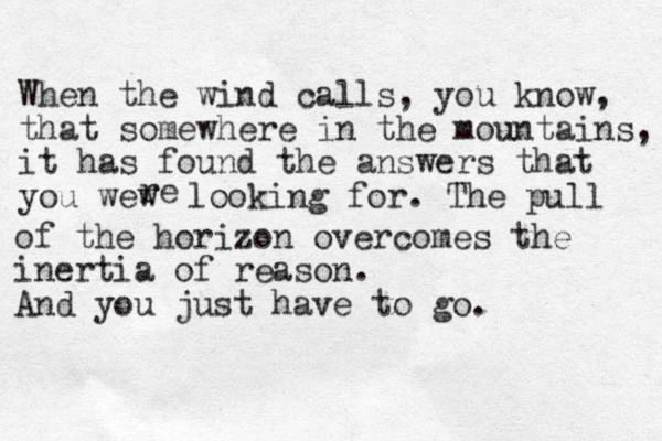 When the wind calls, you know, that somewhere in the mountains, it has found the answers that you wew re looking for. The pull of the horizon overcomes the inertia of reason. And you just have to go.