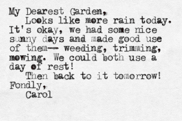 My Dearest Garden, Looks like more rain today. It's okay, we had some nice sunny days and made good use of them-- weeding, trimming, mowing. We could both use a day of rest! Then back to it tomorrow! Fondly, Carol 