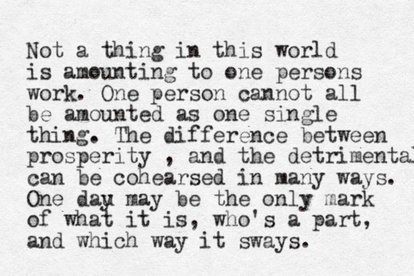 Not a thing in this world is amounting to one persons work. One person cann ot all be amounted as one single thing. The difference between prosperity , and the detrimental can be cohearsed in many ways. One dau y may be the only mark of what it is, who's a part, and which way it sways. 