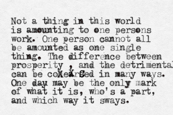 Not a thing in this world is amounting to one persons work. One person cann ot all be amounted as one single thing. The difference between prosperity , and the detrimental can be cohearsed in many ways. One dau y may be the only mark of what it is, who's a part, and which way it sways. X X C C