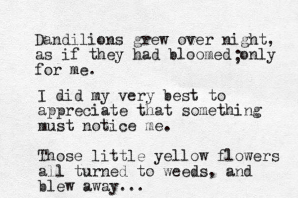 Dandilions grew over night, as if they had bloomed only for me. ; I did my very best to appreciate that something must notice me. Those little yellow flowers all turned to weeds, and blew away... 