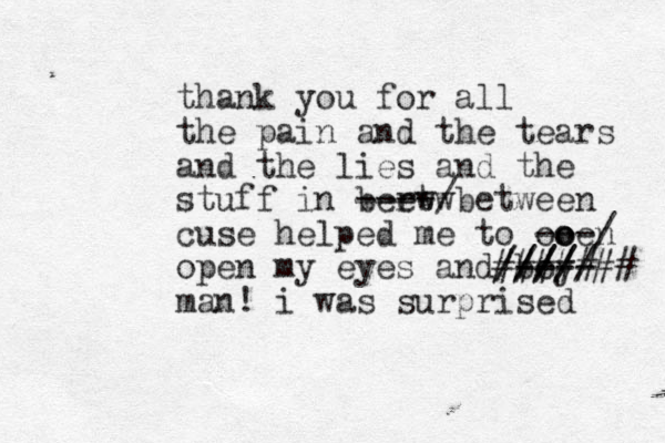 thank you for all the pain and the tears and the lies and the stuff in berw etw ----/between cuse helped me to ooen o o ---/ open my eyes and boy ---- ///// //// ####### man! i was surprised 