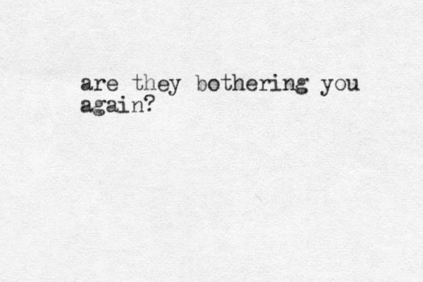 are they bothering you again?