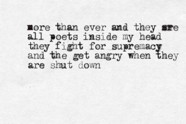 more than ever and they sre all poets inside my head they fight for supremacy and the get angry when they are shut down 