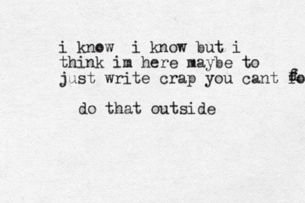 i know i know but i think im her e maybe to just write crap you cant fo f d do that outside 