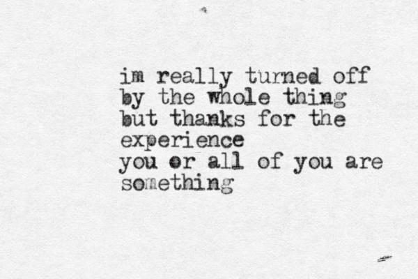 im really turn ed off by the whole thing but thanks for the experience you or all of you are something