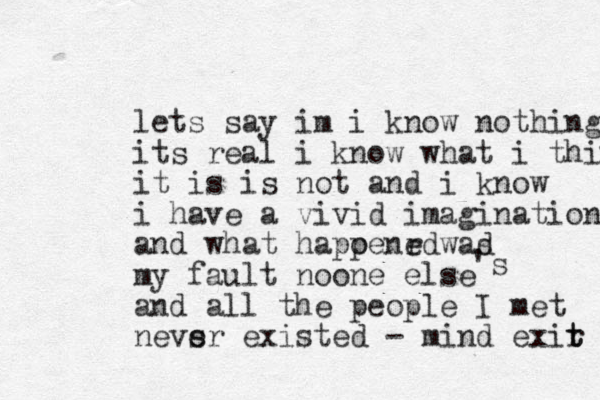 lets say im i know nothing its real i know what i think it is is not and i know i have a vivid imagination and what hapoenrd p e wad s my fault noone else and all the people I met nevsr e existed - mind exir t t 's 
