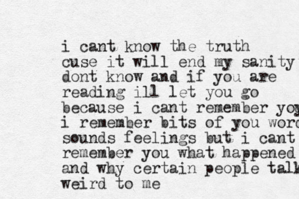 i cant know the truth cuse it will end my sanity dont know and if you are reading ill let you go because i cant remember yoy u i remember bits of you words sounds feelings but i cant remember you what happened and why certain people talk weird to me