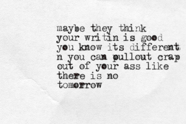 maybe they think your writin is good you know its different n you can oull p out crap out of your ass like there is no tomorrow