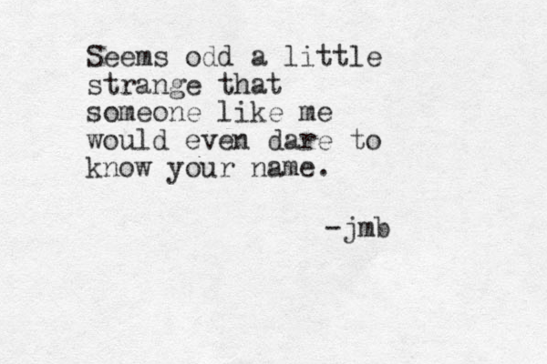 Seems odd a little strange that someone like me would even dare to know your name. -jmb
