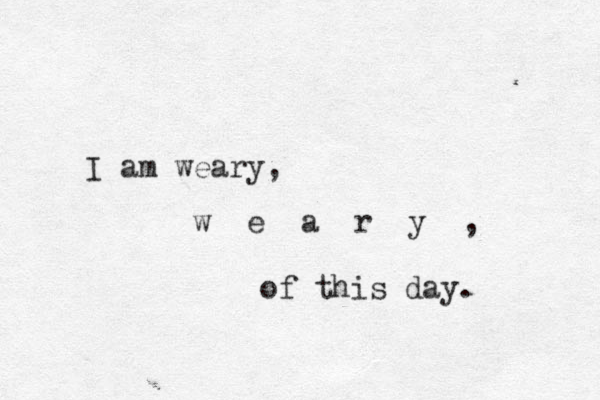 I am weary, w e a r y , of this day. 