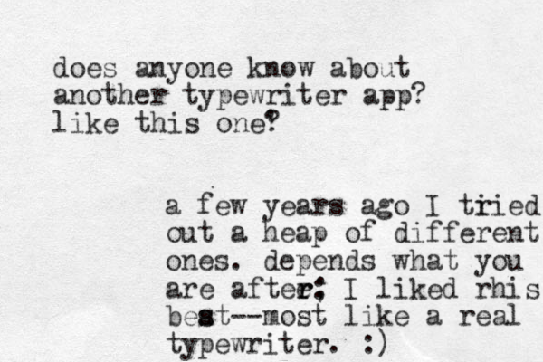 does anyone know about another typewriter app? like this one' ? a few years ago I ti ried out a heap of different ones. depends what you are aftee: ; r r r I liked rhis beat s s --most like a real typewriter. :)