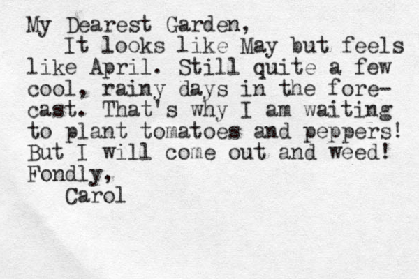 My Dearest Garden, It looks like May but feels like April. Still quite a few cool, rainy days in the fore- cast. That's why I am waiting to plant tomatoes and peppers! But I will come out and weed! Fondly, Carol
