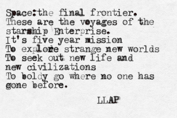 Space:the final frontier. These are the voyages of the starship Enterprise. It's five year mission To explode r re strange new worlds To seek out new life and new civilizations To boldy go where no one has o gone before. LLAP