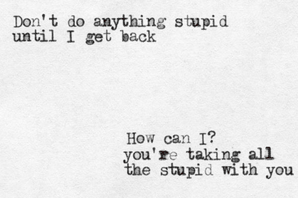 Don't do anything stupid until I get back How can I? you're taking all the stupid with you 