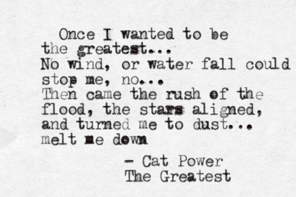 Once I wanted to be the greatest... No wind, or water fall could stop me, no... Then came the rush of the flood, the stars aligned, and turned me to dust... melt me down - Cat Power The Greatest