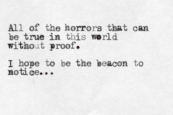 All of the horrors that can be true in this world without proof. I hope to be the beacon to notice... 