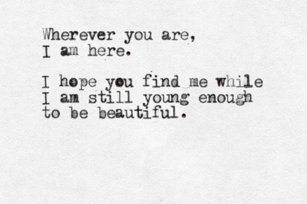 Wherever you are, I am here. I hope you find me while I am still young enough to be beautiful. 