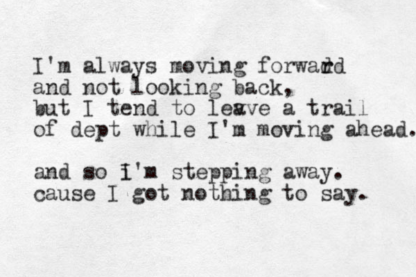 I'm always moving forwad r rd and not looking back, but I tend to lev ave a trail of dept while I'm moving ahead. and so i I'm stepping away. cause I got nothing to say. 