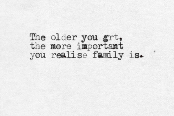The older you grt, the more important you realise family is. 