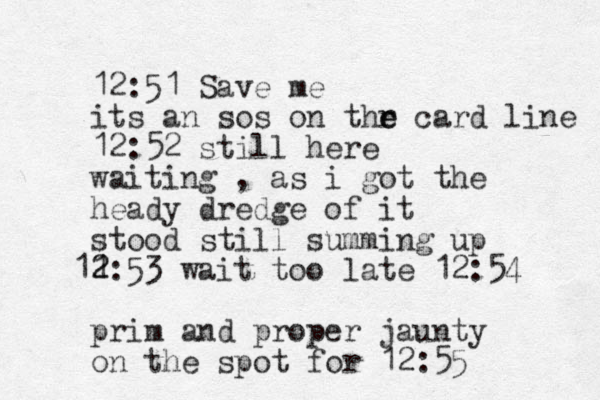 12:51 Save me its an sos on thr e e card line 12:52 still here waiting , as i got the heady dredge of it stood still summing up 2 1 12:53 wait too late 12:54 prim and proper jaunty on the spot for 12:55