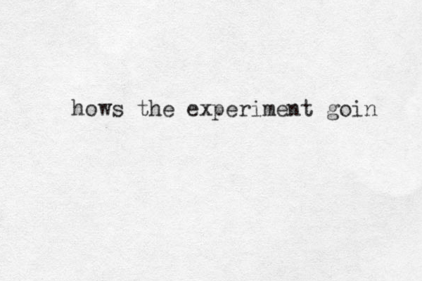 hows the experiment goin 
