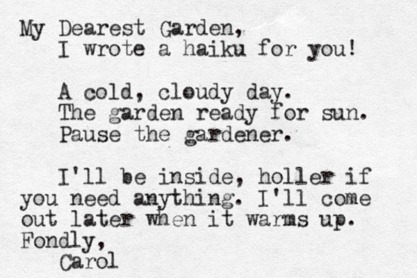 My Dearest Garden, I wrote a haiku for you! A cold, cloudy day. The garden ready for sun. Pause the gardener. I'll be inside, holler if you need anything. I'll come out later when it warms up. Fondly, Carol