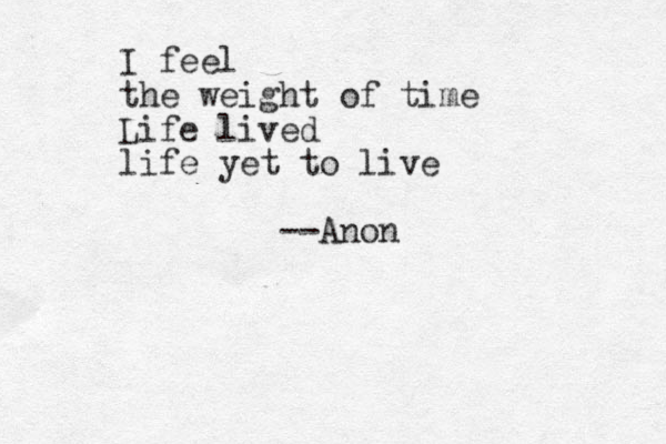 I feel the weight of time Life lived life yet to live --Anon