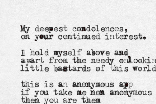 My deepest condolences, on your continued interest. I hold myself above and apart from the needy onlooking little bastards of this world this is an anonymous app if you take me non anonymous then you are them