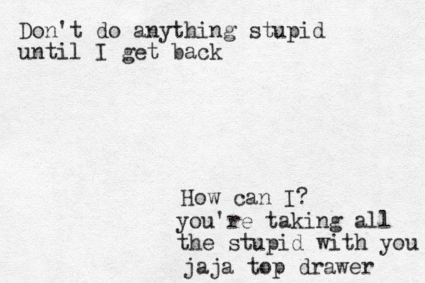 Don't do anything stupid until I get back How can I? you're taking all the stupid with you jaja top drawer 