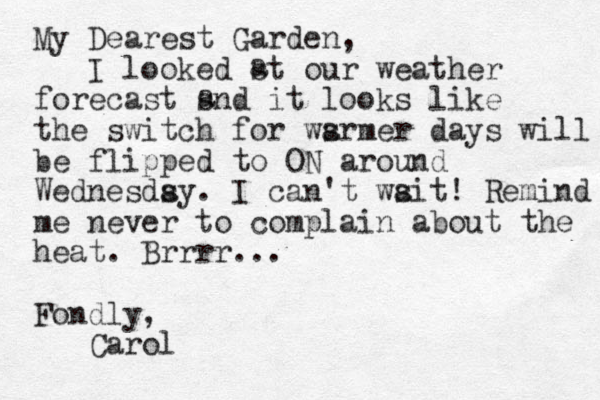 My Dearest Garden, I looked st our weather forecast snd it looks like the switch for wsrmer a days will be flipped to ON around Wednesdsy. a I can't wsit a ! Remind me never to complain about the heat. Brrrr... Fondly, Carol a a 