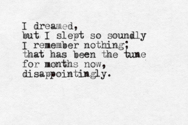 I dreamed, but I slept so soundly I remember nothing; that has been the tune for months now, disappointingly.