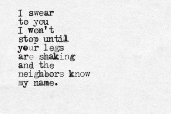 I swear to you I won't stop until your legs are shaking and the neighbors know my name.