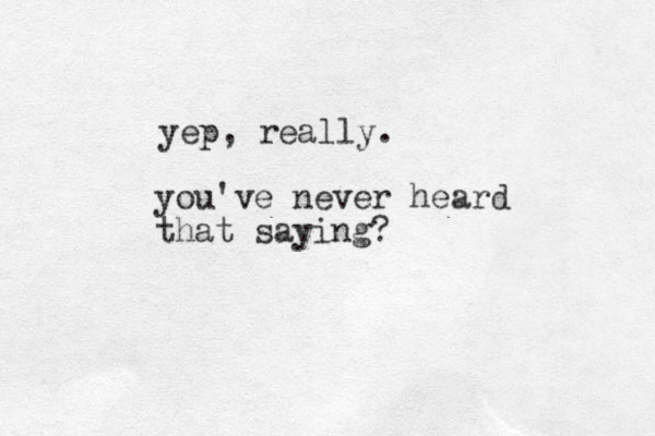 you've never heard that saying? yep, really. 