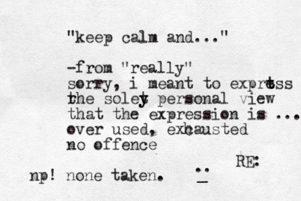 RE: " "keep calm and ..." -from "really" sorry, i meant to exprt t ess r the solet y y y personal view that the expression is ... over used, exc hausted no offence .. _ np! none taken.