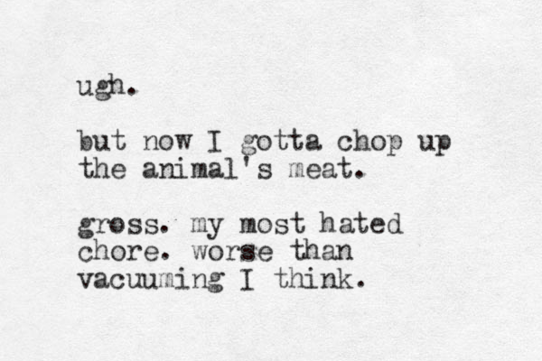 ugh. but now I gotta chop up the animal's meat. gross. my most hated chore. worse than vacuuming I think. 