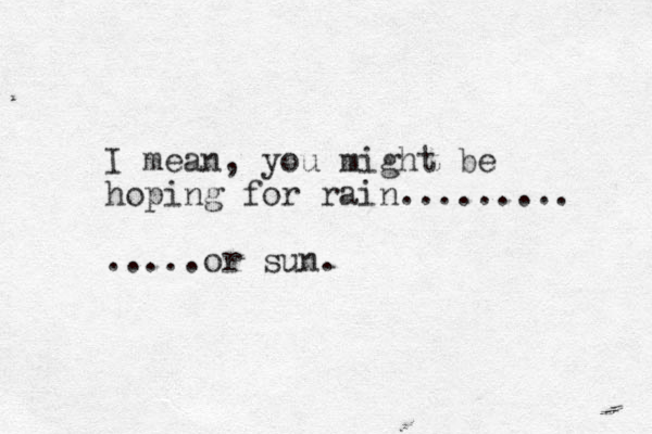 I mean, you might be hoping for rain......... .....or sun.