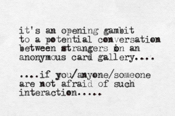 it's an opening gambit to a potential conversation between strangers i o on an anonymous card gallery.... ....if you/anyone/someone are not afraid of such interaction.....