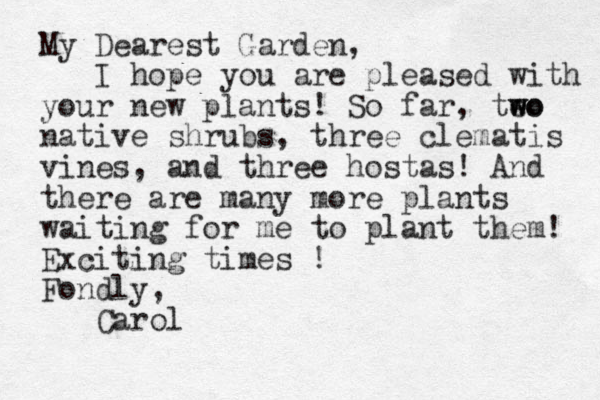 My Dearest Garden, I hope you are pleased with your new plants! So far, teo w wo native shrubs, three clematis vines, and three hostas! And there are many more plants waiting for me to plant them! Exciting times ! Fondly, Carol