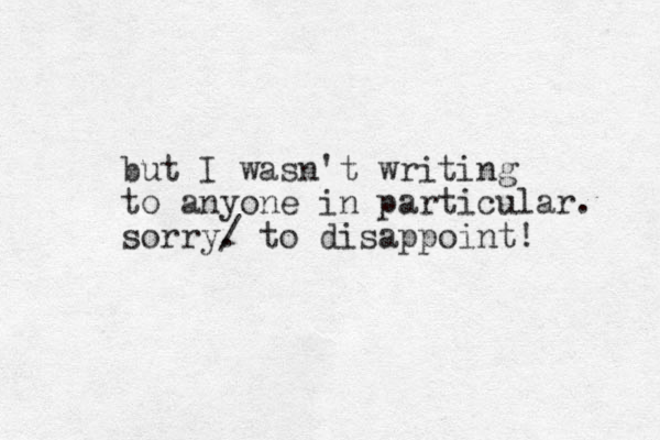 but I wasn't writing to anyone in particular. sorry. / to disappoint! 