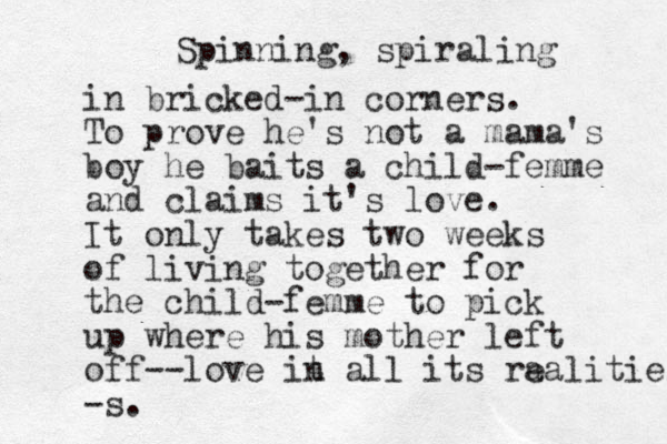 Spinning, spiraling in bricked-in corners. To prove he's not a mama's boy he baits a child-femme and claims it's love. It only takes two weeks of living together for the child-femme to pick up where his mother left off--love it n all its ra ealities -s. 