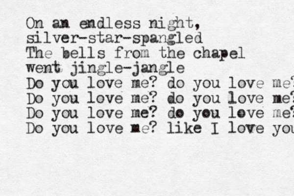 On an endless night, silver-star-spangled The bells from the chapel went jingle-jangle Do you love me? do you love me? Do you love me? do you love me? Do you love me? do you love me? Do you love me? like I love you 