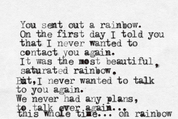 You sent out a rainbow. On the first day I told you that I never wanted to contact you again. It was the most beautiful saturated rainbow , . Bit u u ,I never wanted to talk to you again. We never had any plans, to talk ever again... this whole time... oh rainbow 
