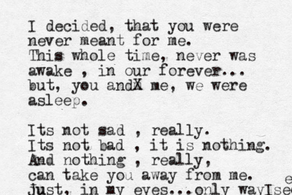 I decided, that you were never meant for me. This whole time, never was awake , in our forever... but, you andm X me, we were asleep. Its not sad , really. Its not bad , it is nothing. And nothing , really, can take you away from me. ju Just, in my eyes... only way Isee e 